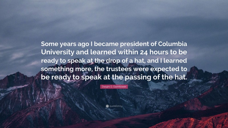 Dwight D. Eisenhower Quote: “Some years ago I became president of Columbia University and learned within 24 hours to be ready to speak at the drop of a hat, and I learned something more, the trustees were expected to be ready to speak at the passing of the hat.”