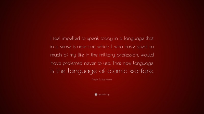 Dwight D. Eisenhower Quote: “I feel impelled to speak today in a language that in a sense is new-one which I, who have spent so much of my life in the military profession, would have preferred never to use. That new language is the language of atomic warfare.”