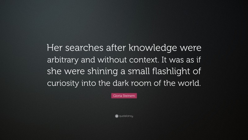 Gloria Steinem Quote: “Her searches after knowledge were arbitrary and without context. It was as if she were shining a small flashlight of curiosity into the dark room of the world.”