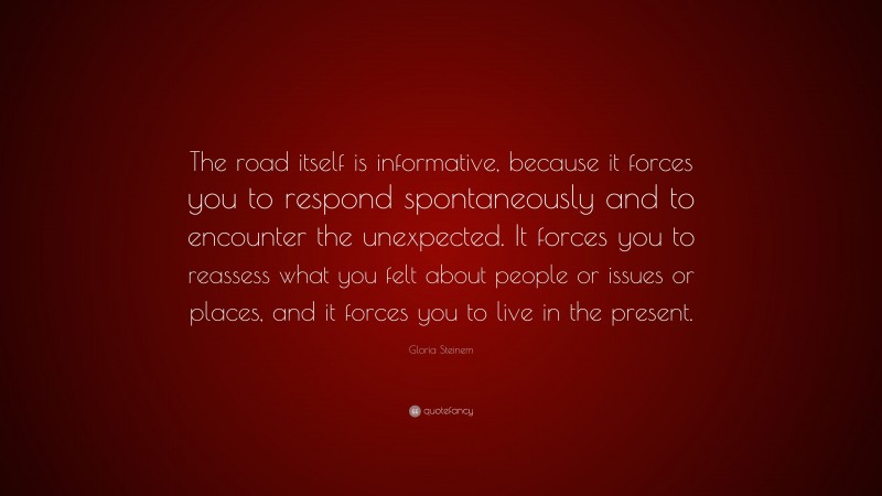 Gloria Steinem Quote: “The road itself is informative, because it forces you to respond spontaneously and to encounter the unexpected. It forces you to reassess what you felt about people or issues or places, and it forces you to live in the present.”