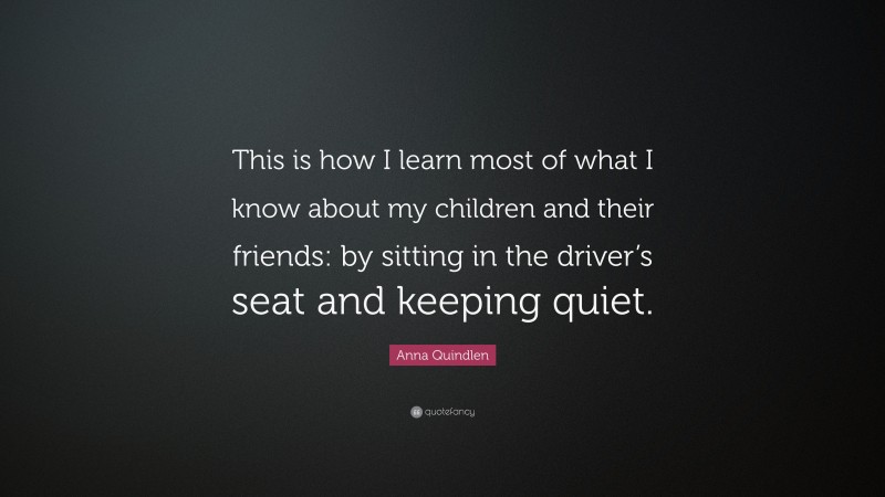Anna Quindlen Quote: “This is how I learn most of what I know about my children and their friends: by sitting in the driver’s seat and keeping quiet.”