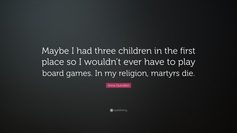 Anna Quindlen Quote: “Maybe I had three children in the first place so I wouldn’t ever have to play board games. In my religion, martyrs die.”
