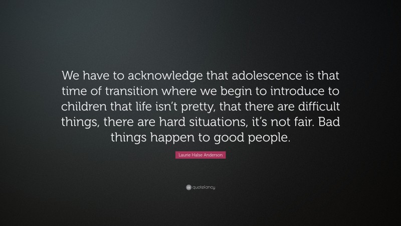 Laurie Halse Anderson Quote: “We have to acknowledge that adolescence is that time of transition where we begin to introduce to children that life isn’t pretty, that there are difficult things, there are hard situations, it’s not fair. Bad things happen to good people.”
