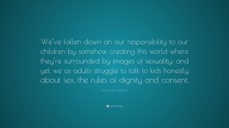 Laurie Halse Anderson Quote: “We’ve fallen down on our responsibility to our children by somehow creating this world where they’re surrounded by images of sexuality; and yet, we as adults struggle to talk to kids honestly about sex, the rules of dignity and consent.”