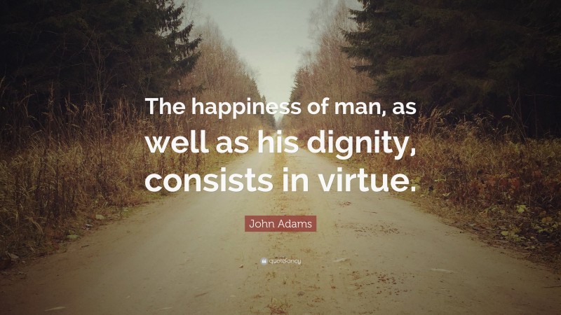 John Adams Quote: “The happiness of man, as well as his dignity, consists in virtue.”