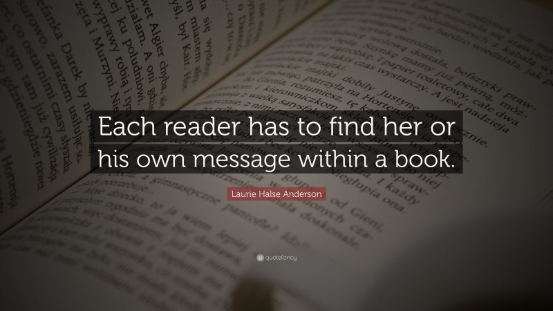 Laurie Halse Anderson Quote: “Each reader has to find her or his own message within a book.”