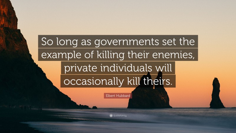 Elbert Hubbard Quote: “So long as governments set the example of killing their enemies, private individuals will occasionally kill theirs.”