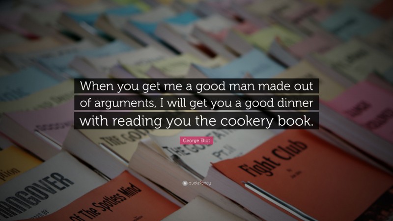 George Eliot Quote: “When you get me a good man made out of arguments, I will get you a good dinner with reading you the cookery book.”