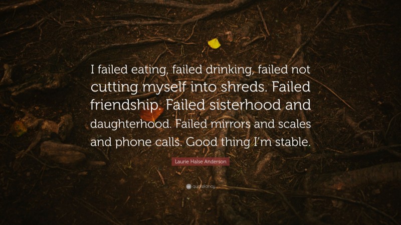 Laurie Halse Anderson Quote: “I failed eating, failed drinking, failed not cutting myself into shreds. Failed friendship. Failed sisterhood and daughterhood. Failed mirrors and scales and phone calls. Good thing I’m stable.”