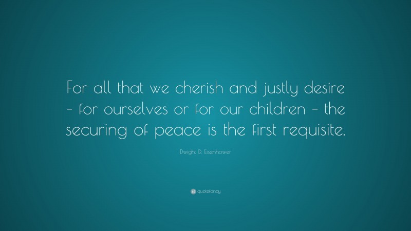 Dwight D. Eisenhower Quote: “For all that we cherish and justly desire – for ourselves or for our children – the securing of peace is the first requisite.”