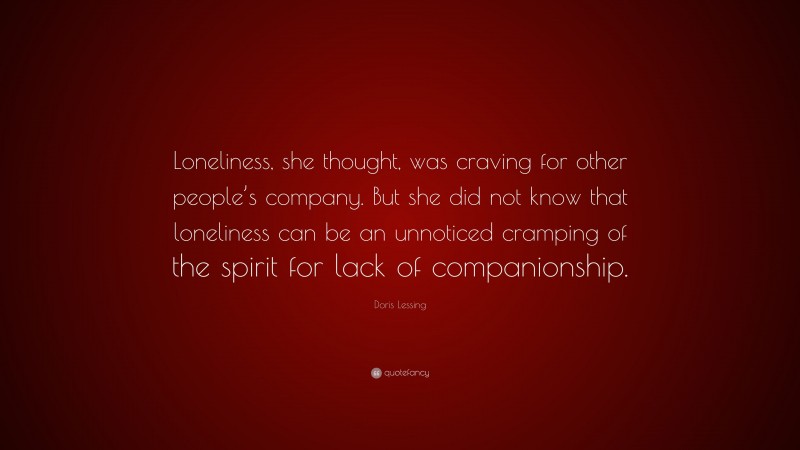 Doris Lessing Quote: “Loneliness, she thought, was craving for other people’s company. But she did not know that loneliness can be an unnoticed cramping of the spirit for lack of companionship.”
