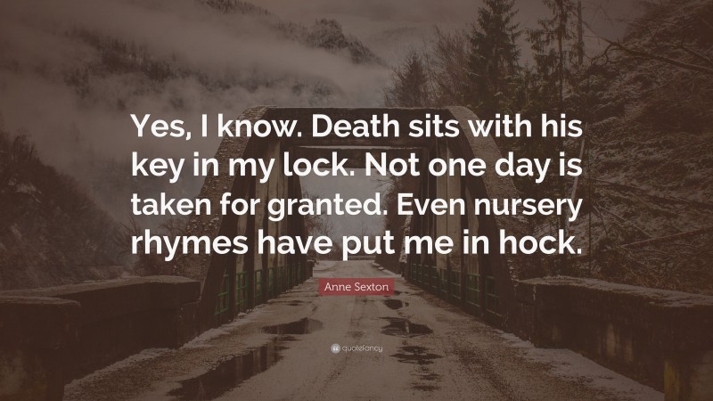 Anne Sexton Quote: “Yes, I know. Death sits with his key in my lock. Not one day is taken for granted. Even nursery rhymes have put me in hock.”