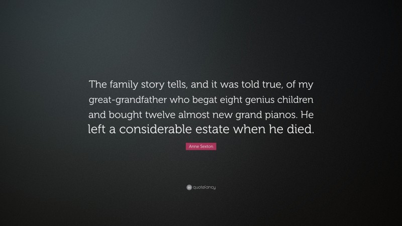 Anne Sexton Quote: “The family story tells, and it was told true, of my great-grandfather who begat eight genius children and bought twelve almost new grand pianos. He left a considerable estate when he died.”