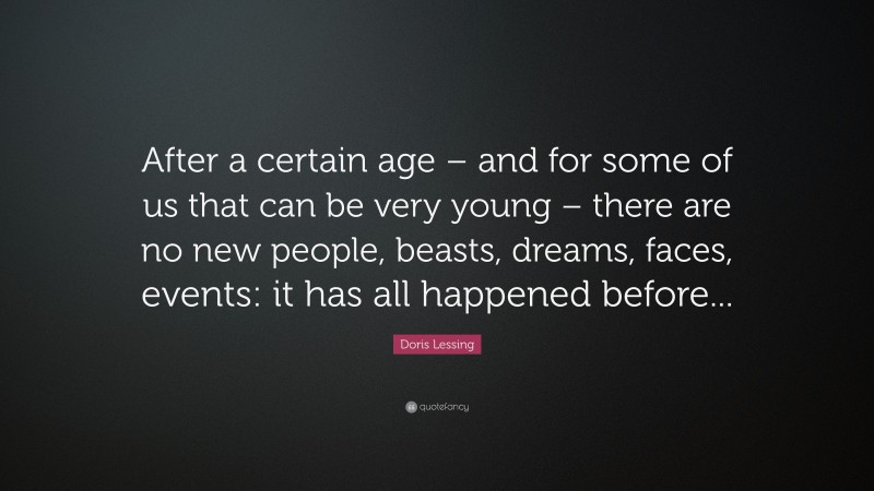 Doris Lessing Quote: “After a certain age – and for some of us that can be very young – there are no new people, beasts, dreams, faces, events: it has all happened before...”
