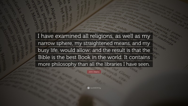 John Adams Quote: “I have examined all religions, as well as my narrow sphere, my straightened means, and my busy life, would allow; and the result is that the Bible is the best Book in the world. It contains more philosophy than all the libraries I have seen.”