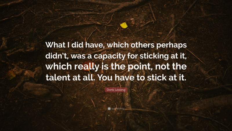Doris Lessing Quote: “What I did have, which others perhaps didn’t, was a capacity for sticking at it, which really is the point, not the talent at all. You have to stick at it.”