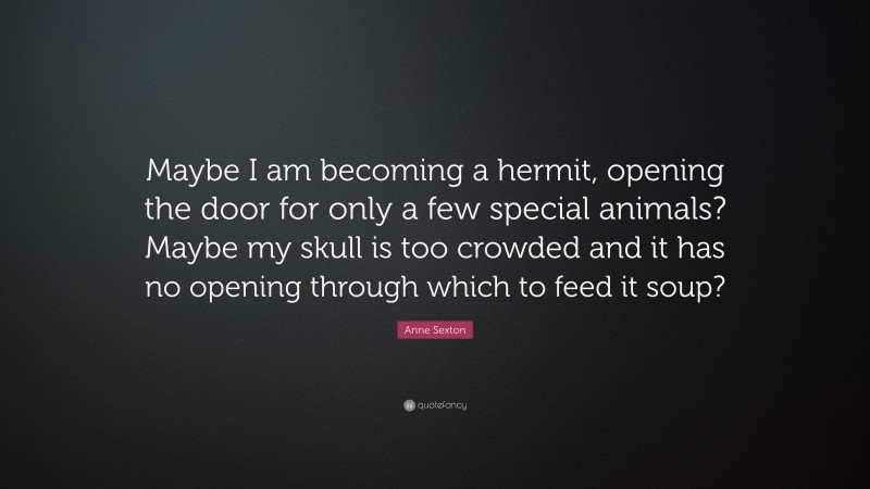Anne Sexton Quote: “Maybe I am becoming a hermit, opening the door for only a few special animals? Maybe my skull is too crowded and it has no opening through which to feed it soup?”