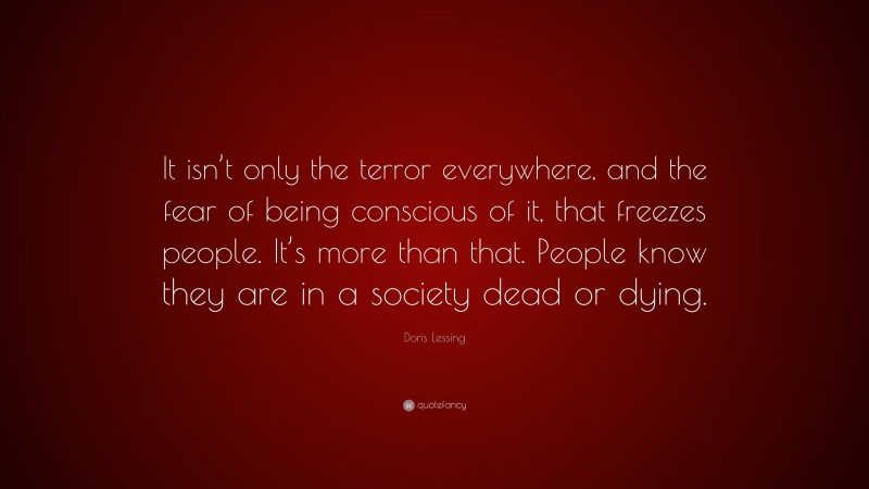 Doris Lessing Quote: “It isn’t only the terror everywhere, and the fear of being conscious of it, that freezes people. It’s more than that. People know they are in a society dead or dying.”