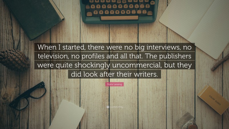 Doris Lessing Quote: “When I started, there were no big interviews, no television, no profiles and all that. The publishers were quite shockingly uncommercial, but they did look after their writers.”