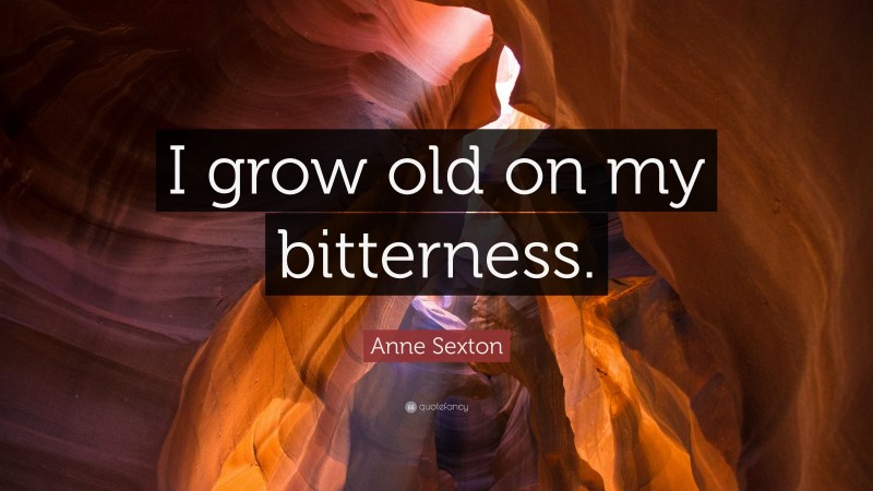 Anne Sexton Quote: “I grow old on my bitterness.”