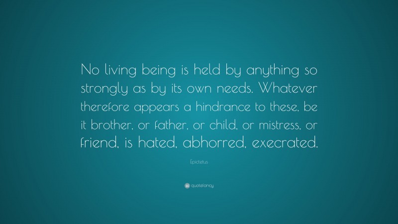 Epictetus Quote: “No living being is held by anything so strongly as by its own needs. Whatever therefore appears a hindrance to these, be it brother, or father, or child, or mistress, or friend, is hated, abhorred, execrated.”