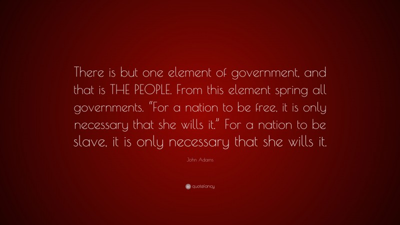 John Adams Quote: “There is but one element of government, and that is THE PEOPLE. From this element spring all governments. “For a nation to be free, it is only necessary that she wills it.” For a nation to be slave, it is only necessary that she wills it.”