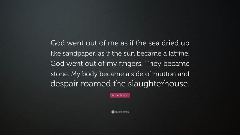 Anne Sexton Quote: “God went out of me as if the sea dried up like sandpaper, as if the sun became a latrine. God went out of my fingers. They became stone. My body became a side of mutton and despair roamed the slaughterhouse.”