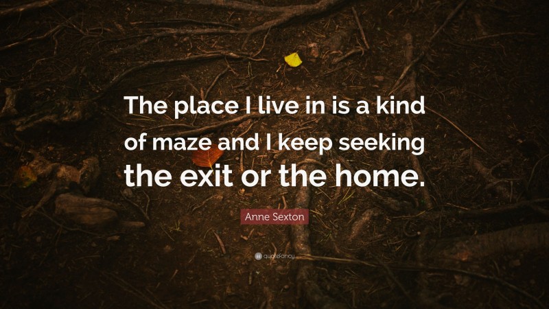 Anne Sexton Quote: “The place I live in is a kind of maze and I keep seeking the exit or the home.”
