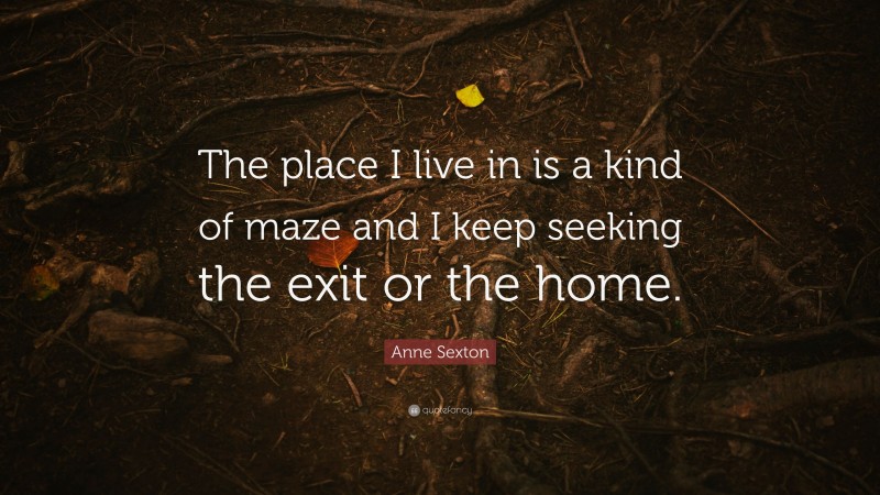 Anne Sexton Quote: “The place I live in is a kind of maze and I keep seeking the exit or the home.”
