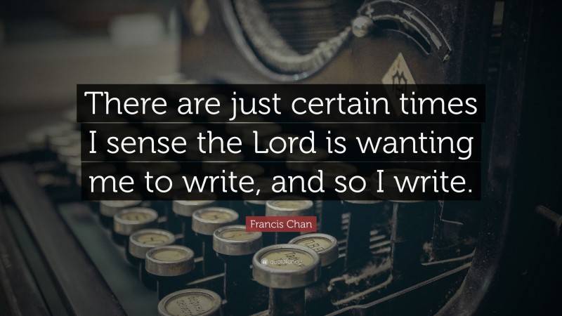 Francis Chan Quote: “There are just certain times I sense the Lord is wanting me to write, and so I write.”