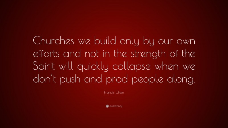 Francis Chan Quote: “Churches we build only by our own efforts and not in the strength of the Spirit will quickly collapse when we don’t push and prod people along.”