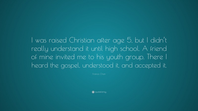 Francis Chan Quote: “I was raised Christian after age 5, but I didn’t really understand it until high school. A friend of mine invited me to his youth group. There I heard the gospel, understood it, and accepted it.”