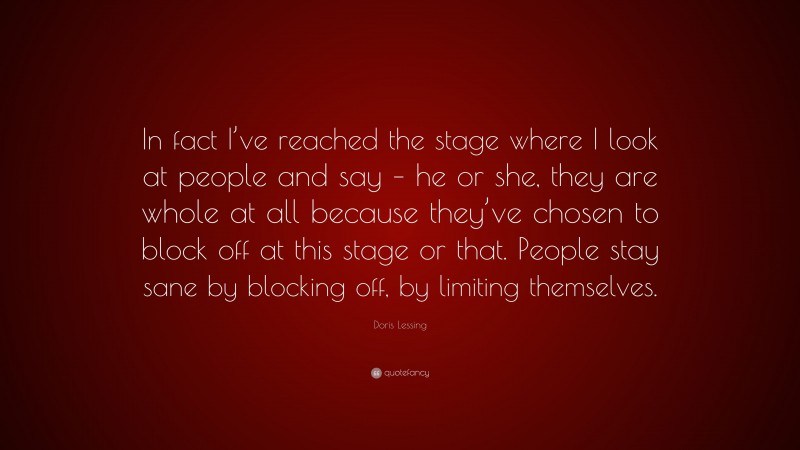 Doris Lessing Quote: “In fact I’ve reached the stage where I look at people and say – he or she, they are whole at all because they’ve chosen to block off at this stage or that. People stay sane by blocking off, by limiting themselves.”