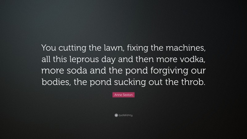 Anne Sexton Quote: “You cutting the lawn, fixing the machines, all this leprous day and then more vodka, more soda and the pond forgiving our bodies, the pond sucking out the throb.”