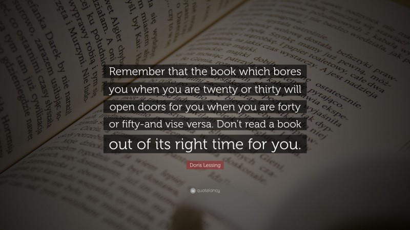 Doris Lessing Quote: “Remember that the book which bores you when you are twenty or thirty will open doors for you when you are forty or fifty-and vise versa. Don’t read a book out of its right time for you.”