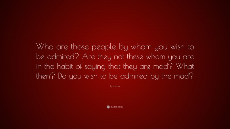 Epictetus Quote: “Who are those people by whom you wish to be admired? Are they not these whom you are in the habit of saying that they are mad? What then? Do you wish to be admired by the mad?”
