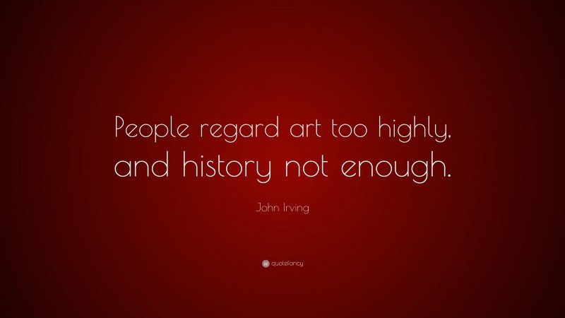 John Irving Quote: “People regard art too highly, and history not enough.”