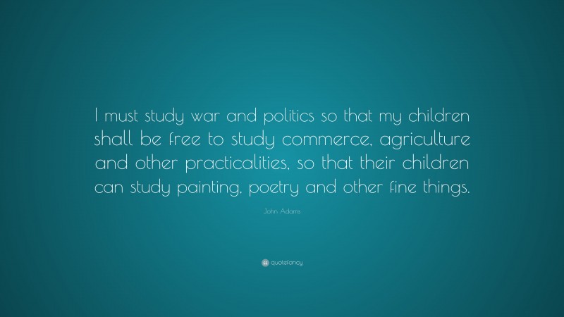 John Adams Quote: “I must study war and politics so that my children shall be free to study commerce, agriculture and other practicalities, so that their children can study painting, poetry and other fine things.”