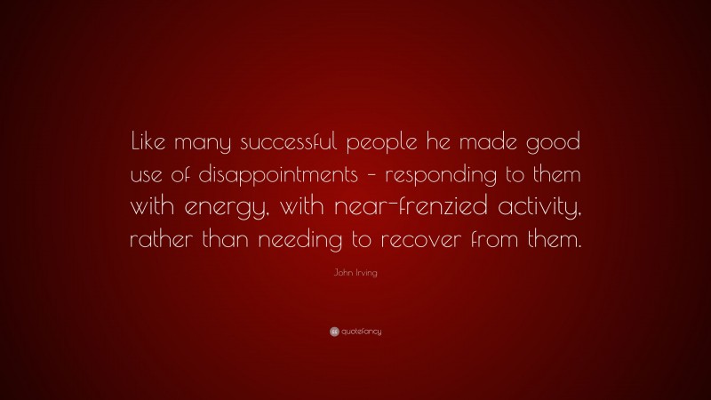 John Irving Quote: “Like many successful people he made good use of disappointments – responding to them with energy, with near-frenzied activity, rather than needing to recover from them.”