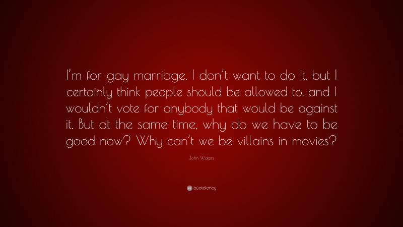 John Waters Quote: “I’m for gay marriage. I don’t want to do it, but I certainly think people should be allowed to, and I wouldn’t vote for anybody that would be against it. But at the same time, why do we have to be good now? Why can’t we be villains in movies?”