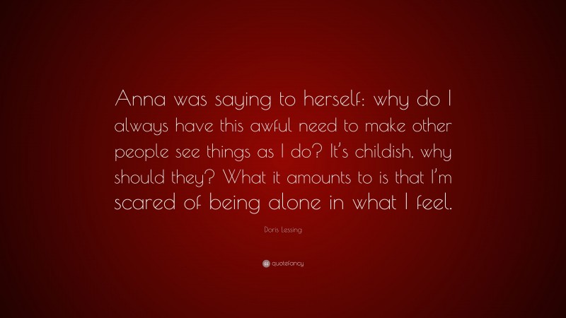 Doris Lessing Quote: “Anna was saying to herself: why do I always have this awful need to make other people see things as I do? It’s childish, why should they? What it amounts to is that I’m scared of being alone in what I feel.”