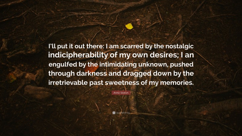 Anne Sexton Quote: “I’ll put it out there: I am scarred by the nostalgic indicipherability of my own desires; I an engulfed by the intimidating unknown, pushed through darkness and dragged down by the irretrievable past sweetness of my memories.”