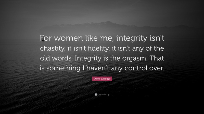 Doris Lessing Quote: “For women like me, integrity isn’t chastity, it isn’t fidelity, it isn’t any of the old words. Integrity is the orgasm. That is something I haven’t any control over.”