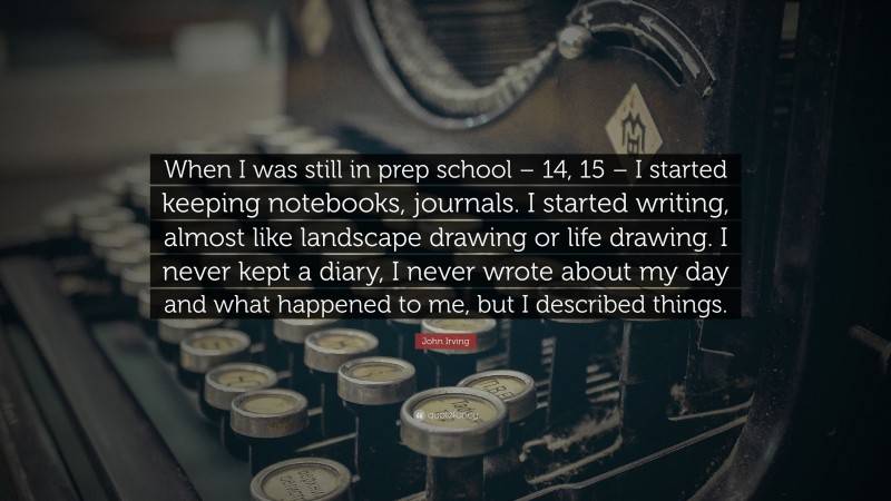 John Irving Quote: “When I was still in prep school – 14, 15 – I started keeping notebooks, journals. I started writing, almost like landscape drawing or life drawing. I never kept a diary, I never wrote about my day and what happened to me, but I described things.”