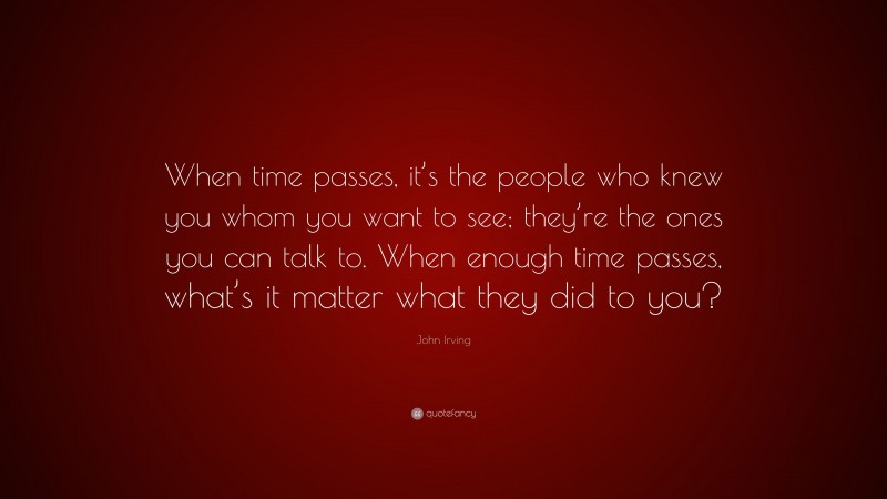 John Irving Quote: “When time passes, it’s the people who knew you whom you want to see; they’re the ones you can talk to. When enough time passes, what’s it matter what they did to you?”