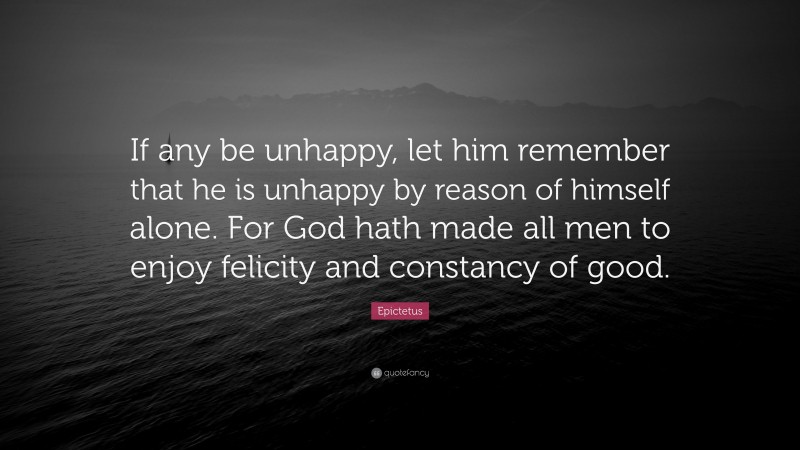 Epictetus Quote: “If any be unhappy, let him remember that he is unhappy by reason of himself alone. For God hath made all men to enjoy felicity and constancy of good.”