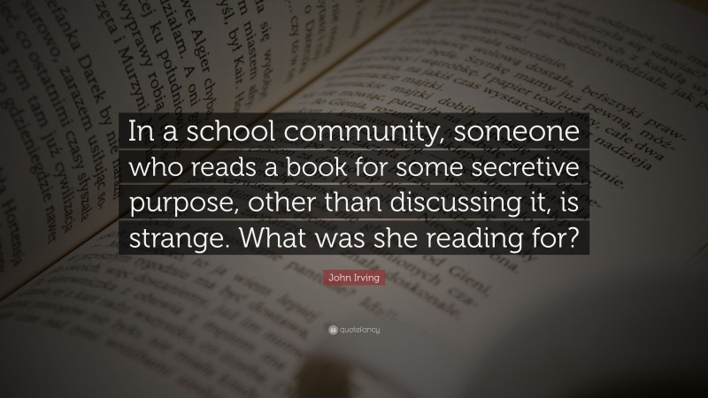 John Irving Quote: “In a school community, someone who reads a book for some secretive purpose, other than discussing it, is strange. What was she reading for?”