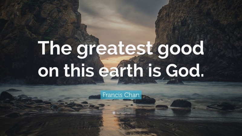 Francis Chan Quote: “The greatest good on this earth is God.”