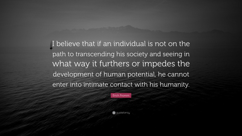 Erich Fromm Quote: “I believe that if an individual is not on the path to transcending his society and seeing in what way it furthers or impedes the development of human potential, he cannot enter into intimate contact with his humanity.”