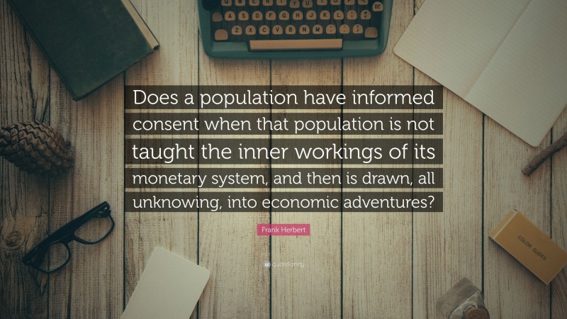 Frank Herbert Quote: “Does a population have informed consent when that population is not taught the inner workings of its monetary system, and then is drawn, all unknowing, into economic adventures?”